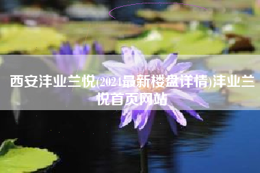 西安沣业兰悦(2024最新楼盘详情)沣业兰悦首页网站